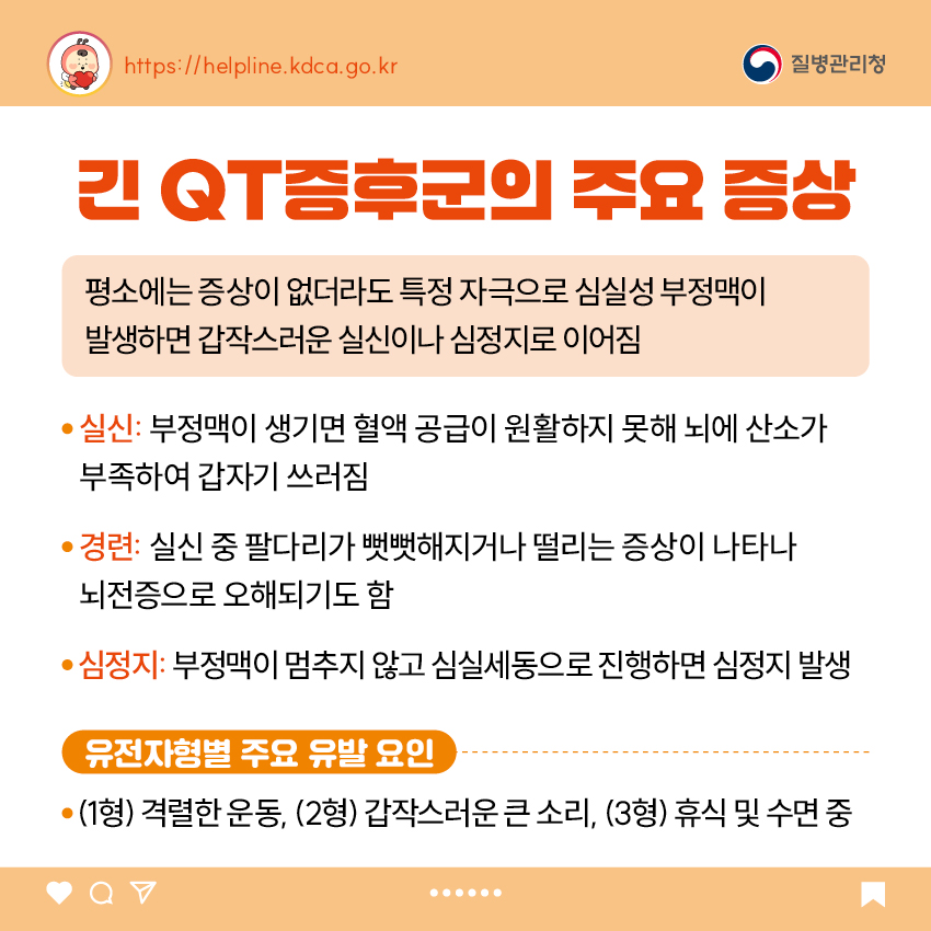 2. 긴 QT증후군의 주요 증상 평소에는 증상이 없더라도 특정 자극으로 심실성 부정맥이 발생하면 갑작스러운 실신이나 심정지로 이어짐 - 실신: 부정맥이 생기면 혈액 공급이 원활하지 못해 뇌에 산소가 부족하여 갑자기 쓰러짐 - 경련: 실신 중 팔다리가 뻣뻣해지거나 떨리는 증상이 나타나 뇌전증으로 오해되기도 함 - 심정지: 부정맥이 멈추지 않고 심실세동으로 진행하면 심정지 발생  [유전자형별 주요 유발 요인] - (1형) 격렬한 운동, (2형) 갑작스러운 큰 소리, (3형) 휴식 및 수면 중